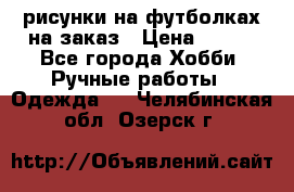 рисунки на футболках на заказ › Цена ­ 600 - Все города Хобби. Ручные работы » Одежда   . Челябинская обл.,Озерск г.